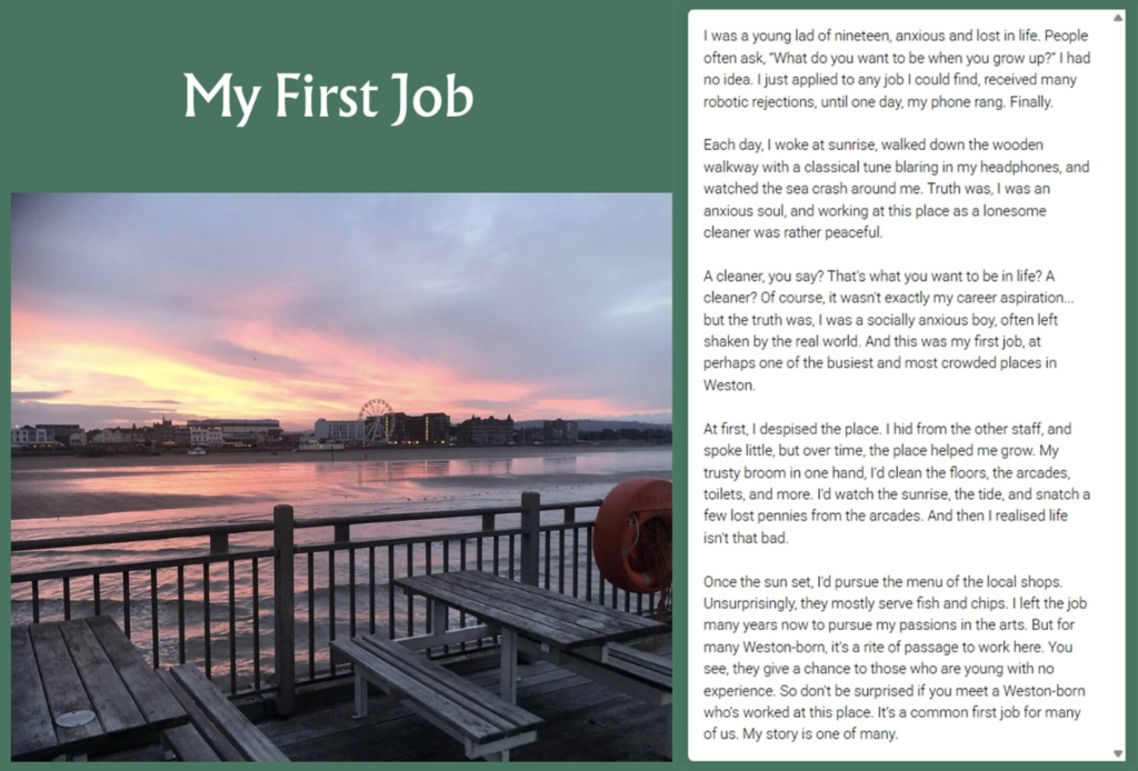 Pin the tale story with image of sunset off of pier: My First Job I was a young lad of nineteen, anxious and lost in life. People often ask, "What do you want to be when you grow up?" I had no idea. I just applied to any job I could find, received many robotic rejections, until one day, my phone rang. Finally. Each day, I woke at sunrise, walked down the wooden walkway with a classical tune blaring in my headphones, and watched the sea crash around me. Truth was, I was an anxious soul, and working at this place as a lonesome cleaner was rather peaceful. A cleaner, you say? That's what you want to be in life? A cleaner? Of course, it wasn't exactly my career aspiration... but the truth was, I was a socially anxious boy, often left shaken by the real world. And this was my first job, at perhaps one of the busiest and most crowded places in Weston. At first, I despised the place. I hid from the other staff, and spoke little, but over time, the place helped me grow. My trusty broom in one hand, I'd clean the floors, the arcades, toilets, and more. I'd watch the sunrise, the tide, and snatch a few lost pennies from the arcades. And then I realised life isn't that bad. Once the sun set, I'd pursue the menu of the local shops. Unsurprisingly, they mostly serve fish and chips. I left the job many years now to pursue my passions in the arts. But for many Weston-born, it's a rite of passage to work here. You see, they give a chance to those who are young with no experience. So don't be surprised if you meet a Weston-born who's worked at this place. It's a common first job for many of us. My story is one of many.