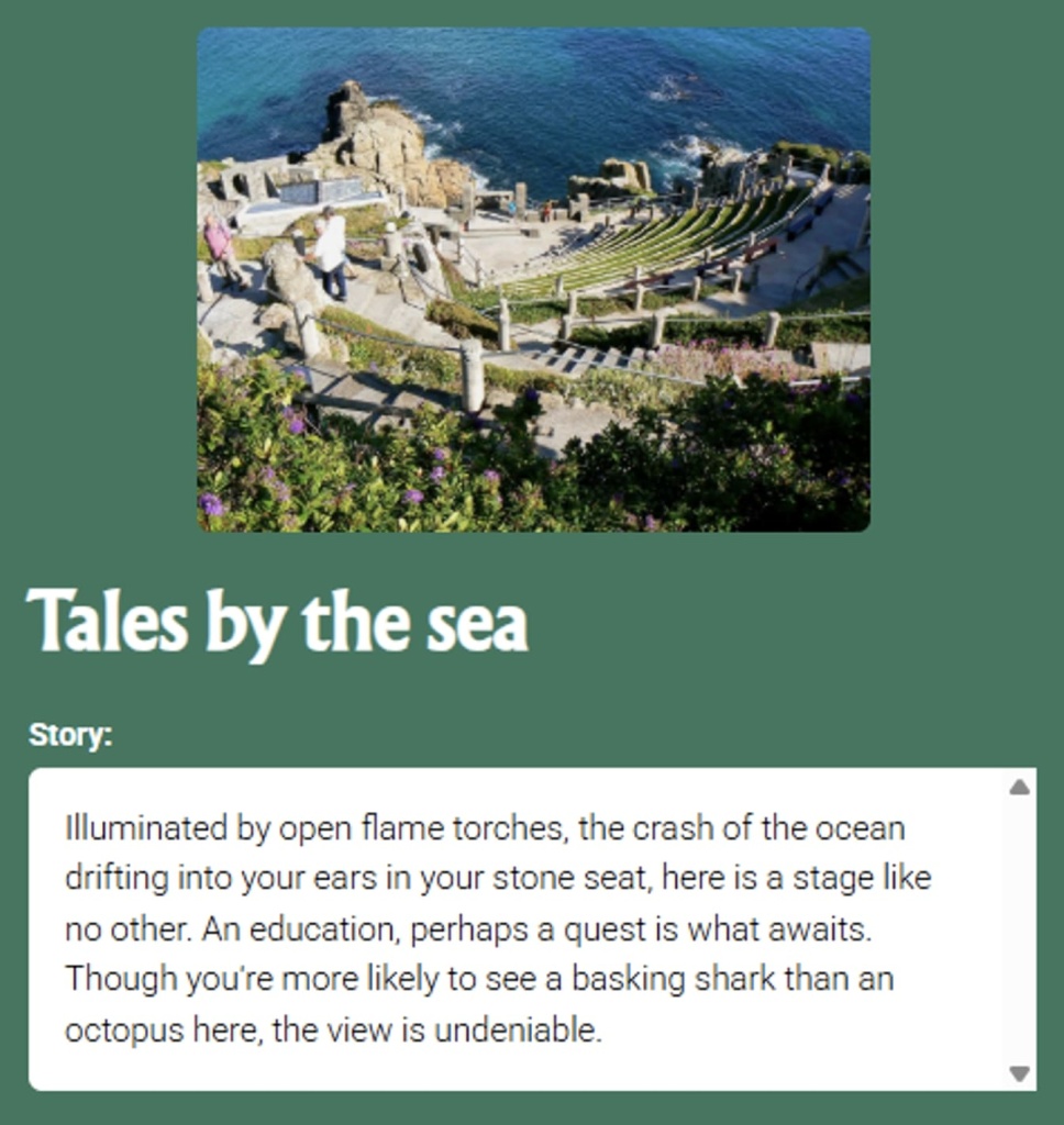pin the tale story with picture of beautiful coastal area: Tales by the sea Story: Illuminated by open flame torches, the crash of the ocean drifting into your ears in your stone seat, here is a stage like no other. An education, perhaps a quest is what awaits. Though you're more likely to see a basking shark than an octopus here, the view is undeniable.