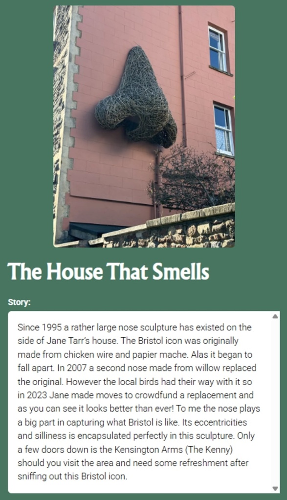 Pin the Tale story about a big nose sculpture on a building: The House That Smells Story: Since 1995 a rather large nose sculpture has existed on the side of Jane Tarr's house. The Bristol icon was originally made from chicken wire and papier mache. Alas it began to fall apart. In 2007 a second nose made from willow replaced the original. However the local birds had their way with it so in 2023 Jane made moves to crowdfund a replacement and as you can see it looks better than ever! To me the nose plays a big part in capturing what Bristol is like. Its eccentricities and silliness is encapsulated perfectly in this sculpture. Only a few doors down is the Kensington Arms (The Kenny) should you visit the area and need some refreshment after sniffing out this Bristol icon.