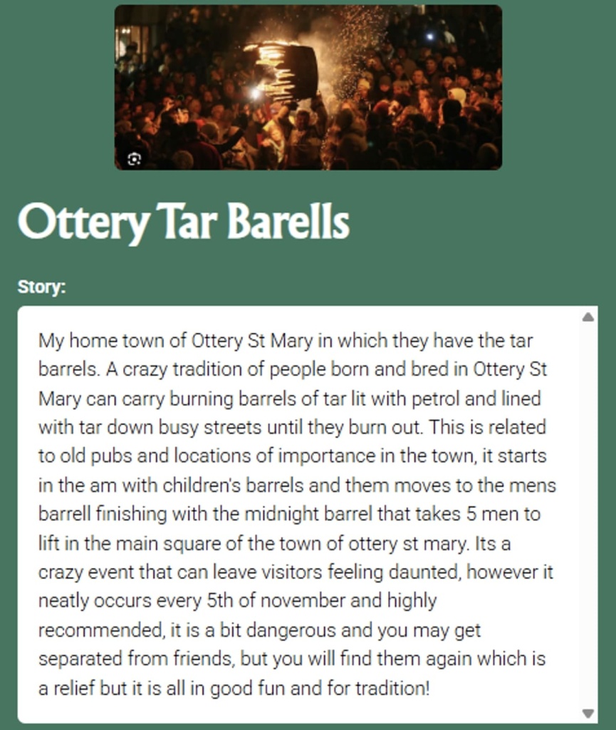 Pin the Tale story with a crowd around a flaming barrel: Ottery Tar Barells Story: My home town of Ottery St Mary in which they have the tar barrels. A crazy tradition of people born and bred in Ottery St Mary can carry burning barrels of tar lit with petrol and lined with tar down busy streets until they burn out. This is related to old pubs and locations of importance in the town, it starts in the am with children's barrels and them moves to the mens barrell finishing with the midnight barrel that takes 5 men to lift in the main square of the town of ottery st mary. Its a crazy event that can leave visitors feeling daunted, however it neatly occurs every 5th of november and highly recommended, it is a bit dangerous and you may get separated from friends, but you will find them again which is a relief but it is all in good fun and for tradition!