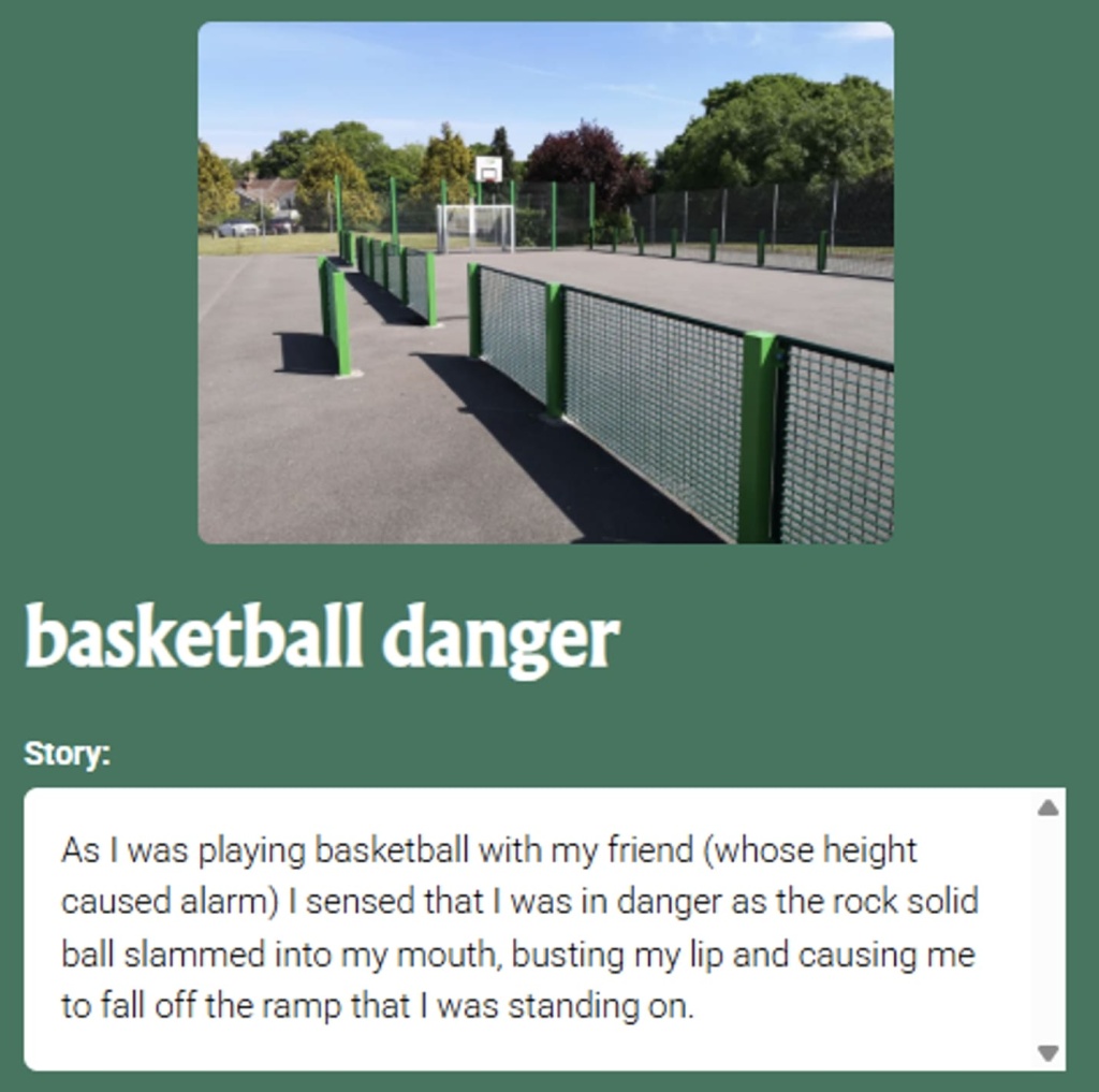 Pin the Tale story with a picture of a basketball court: basketball danger Story: As I was playing basketball with my friend (whose height caused alarm) I sensed that I was in danger as the rock solid ball slammed into my mouth, busting my lip and causing me to fall off the ramp that I was standing on.